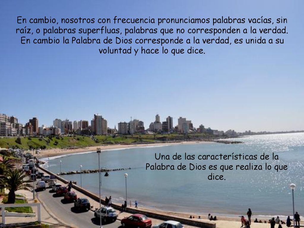 En cambio, nosotros con frecuencia pronunciamos palabras vacías, sin raíz, o palabras superfluas, palabras que no corresponden a la verdad. En cambio la Palabra de Dios corresponde a la verdad, es unida a su voluntad y hace lo que dice.