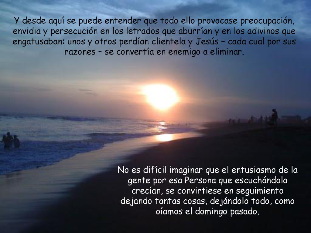 Y desde aquí se puede entender que todo ello provocase preocupación, envidia y persecución en los letrados que aburrían y en los adivinos que engatusaban: unos y otros perdían clientela y Jesús – cada cual por sus razones – se convertía en enemigo a eliminar.