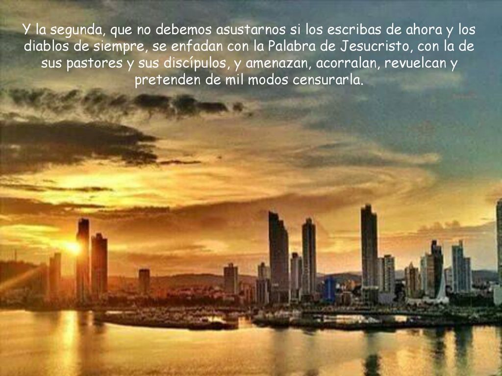 Y la segunda, que no debemos asustarnos si los escribas de ahora y los diablos de siempre, se enfadan con la Palabra de Jesucristo, con la de sus pastores y sus discípulos, y amenazan, acorralan, revuelcan y pretenden de mil modos censurarla.