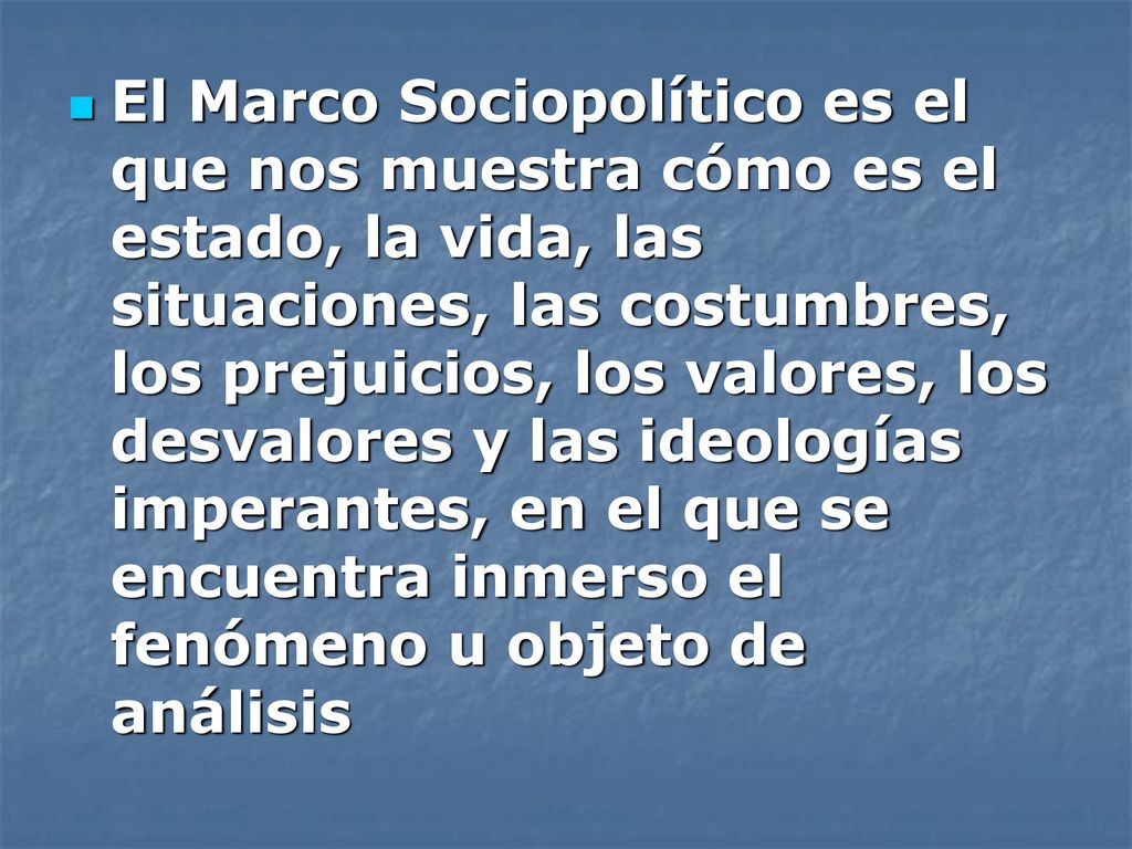 El Marco Sociopolítico es el que nos muestra cómo es el estado, la vida, las situaciones, las costumbres, los prejuicios, los valores, los desvalores y las ideologías imperantes, en el que se encuentra inmerso el fenómeno u objeto de análisis