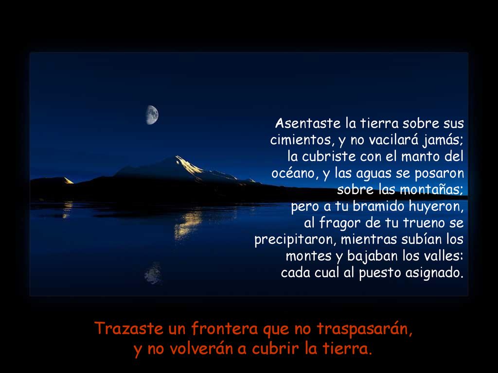 Asentaste la tierra sobre sus cimientos, y no vacilará jamás; la cubriste con el manto del océano, y las aguas se posaron sobre las montañas; pero a tu bramido huyeron, al fragor de tu trueno se precipitaron, mientras subían los montes y bajaban los valles: cada cual al puesto asignado.