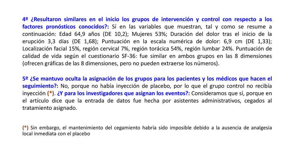 4º ¿Resultaron similares en el inicio los grupos de intervención y control con respecto a los factores pronósticos conocidos : Sí en las variables que muestran, tal y como se resume a continuación: Edad 64,9 años (DE 10,2); Mujeres 53%; Duración del dolor tras el inicio de la erupción 3,3 días (DE 1,68); Puntuación en la escala numérica de dolor: 6,9 cm (DE 1,33); Localización facial 15%, región cervical 7%, región torácica 54%, región lumbar 24%. Puntuación de calidad de vida según el cuestionario SF-36: fue similar en ambos grupos en las 8 dimensiones (ofrecen gráficas de las 8 dimensiones, pero no pueden extraerse los números).