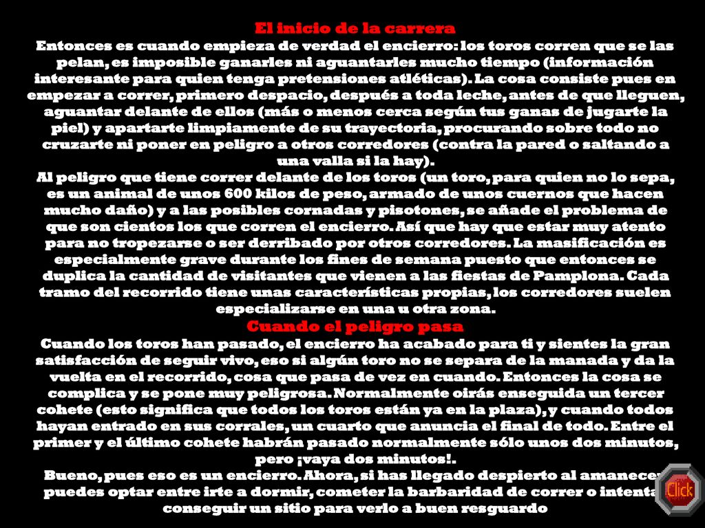El inicio de la carrera Entonces es cuando empieza de verdad el encierro: los toros corren que se las pelan, es imposible ganarles ni aguantarles mucho tiempo (información interesante para quien tenga pretensiones atléticas). La cosa consiste pues en empezar a correr, primero despacio, después a toda leche, antes de que lleguen, aguantar delante de ellos (más o menos cerca según tus ganas de jugarte la piel) y apartarte limpiamente de su trayectoria, procurando sobre todo no cruzarte ni poner en peligro a otros corredores (contra la pared o saltando a una valla si la hay).