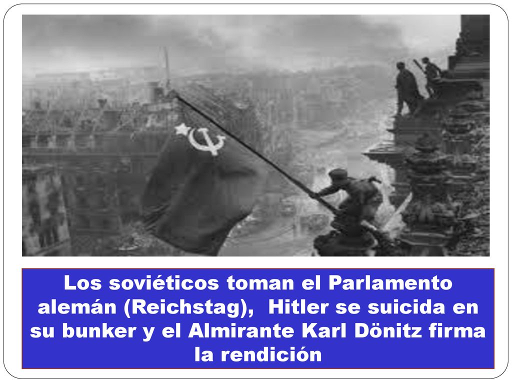 Los soviéticos toman el Parlamento alemán (Reichstag), Hitler se suicida en su bunker y el Almirante Karl Dönitz firma la rendición
