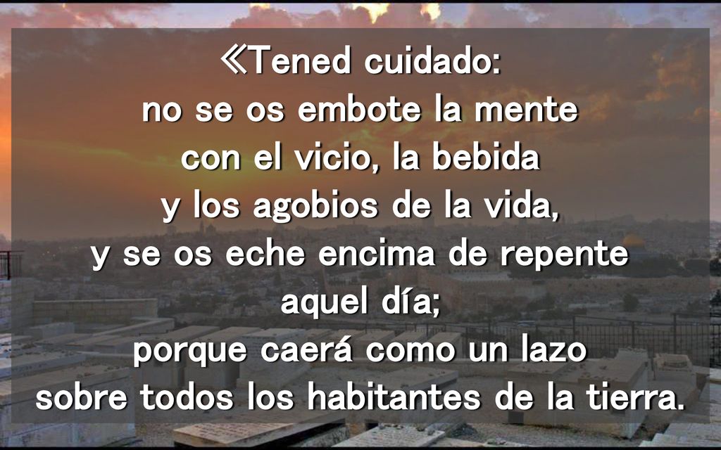 «Tened cuidado: no se os embote la mente con el vicio, la bebida y los agobios de la vida, y se os eche encima de repente aquel día; porque caerá como un lazo sobre todos los habitantes de la tierra.