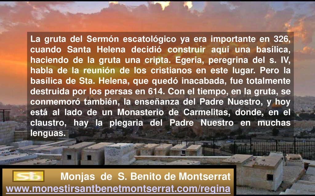 La gruta del Sermón escatológico ya era importante en 326, cuando Santa Helena decidió construir aquí una basílica, haciendo de la gruta una cripta. Egeria, peregrina del s. IV, habla de la reunión de los cristianos en este lugar. Pero la basílica de Sta. Helena, que quedó inacabada, fue totalmente destruida por los persas en 614. Con el tiempo, en la gruta, se conmemoró también, la enseñanza del Padre Nuestro, y hoy está al lado de un Monasterio de Carmelitas, donde, en el claustro, hay la plegaria del Padre Nuestro en muchas lenguas.