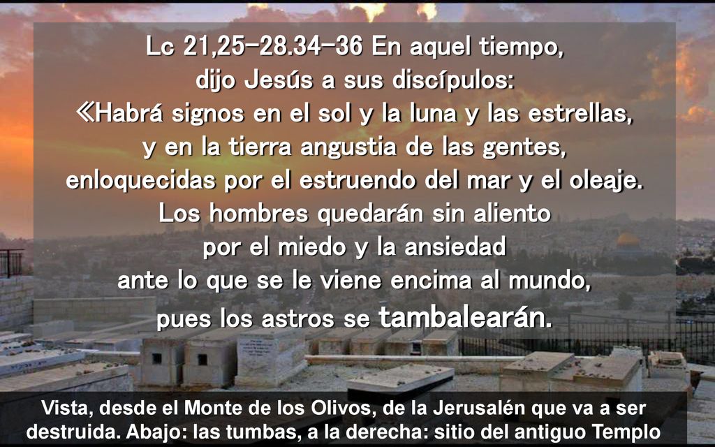 Lc 21, En aquel tiempo, dijo Jesús a sus discípulos: «Habrá signos en el sol y la luna y las estrellas, y en la tierra angustia de las gentes, enloquecidas por el estruendo del mar y el oleaje. Los hombres quedarán sin aliento por el miedo y la ansiedad ante lo que se le viene encima al mundo, pues los astros se tambalearán.