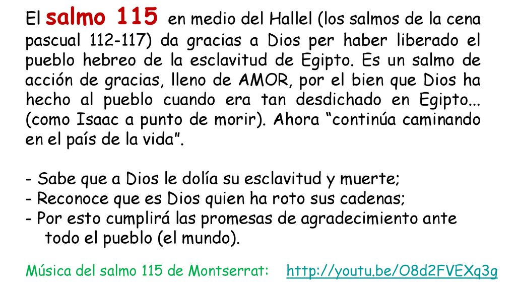 El salmo 115 en medio del Hallel (los salmos de la cena pascual ) da gracias a Dios per haber liberado el pueblo hebreo de la esclavitud de Egipto. Es un salmo de acción de gracias, lleno de AMOR, por el bien que Dios ha hecho al pueblo cuando era tan desdichado en Egipto... (como Isaac a punto de morir). Ahora continúa caminando en el país de la vida .