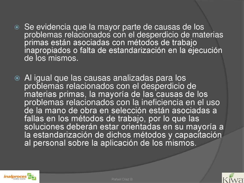 Se evidencia que la mayor parte de causas de los problemas relacionados con el desperdicio de materias primas están asociadas con métodos de trabajo inapropiados o falta de estandarización en la ejecución de los mismos.