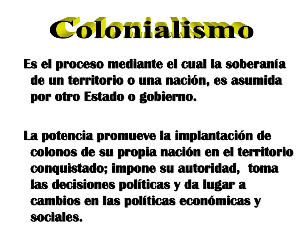 Colonialismo Es el proceso mediante el cual la soberanía de un territorio o una nación, es asumida por otro Estado o gobierno.