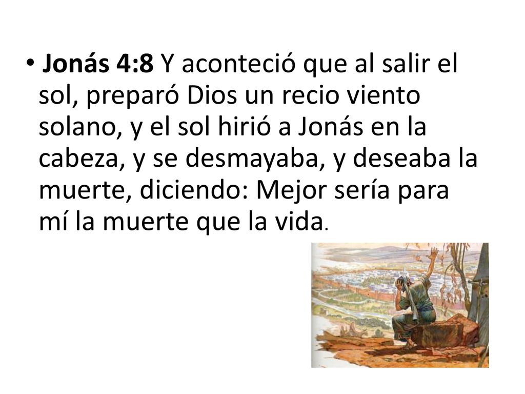 Jonás 4:8 Y aconteció que al salir el sol, preparó Dios un recio viento solano, y el sol hirió a Jonás en la cabeza, y se desmayaba, y deseaba la muerte, diciendo: Mejor sería para mí la muerte que la vida.