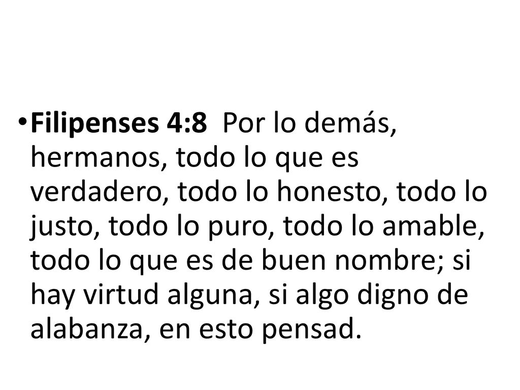 Filipenses 4:8 Por lo demás, hermanos, todo lo que es verdadero, todo lo honesto, todo lo justo, todo lo puro, todo lo amable, todo lo que es de buen nombre; si hay virtud alguna, si algo digno de alabanza, en esto pensad.