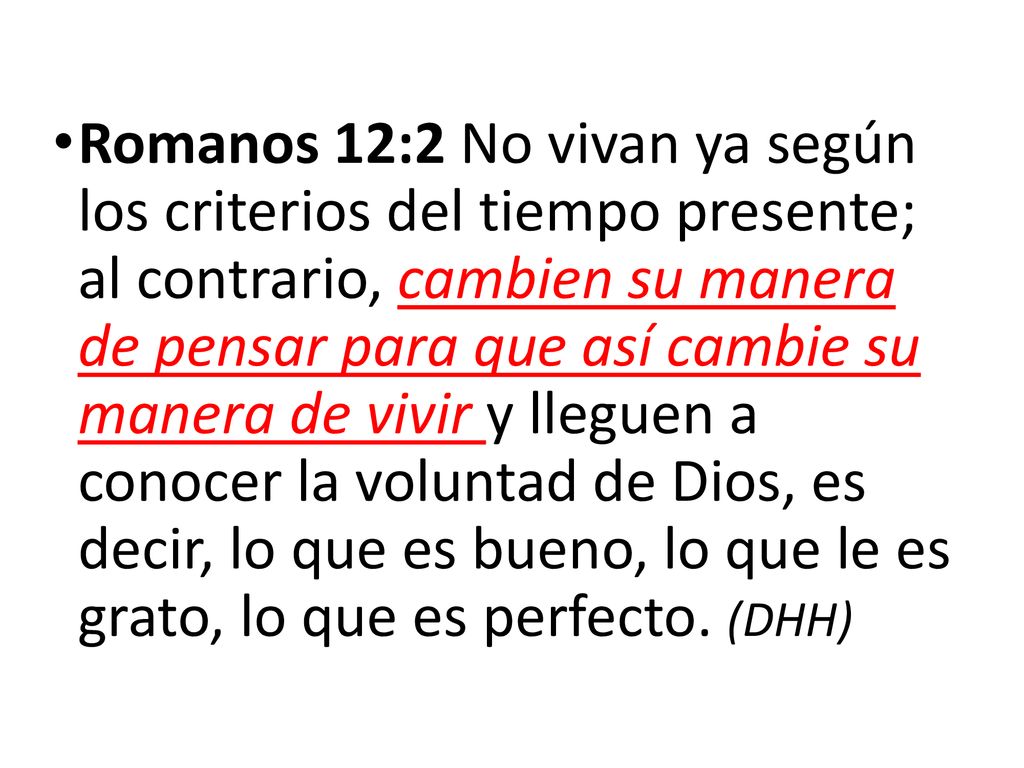 Romanos 12:2 No vivan ya según los criterios del tiempo presente; al contrario, cambien su manera de pensar para que así cambie su manera de vivir y lleguen a conocer la voluntad de Dios, es decir, lo que es bueno, lo que le es grato, lo que es perfecto.