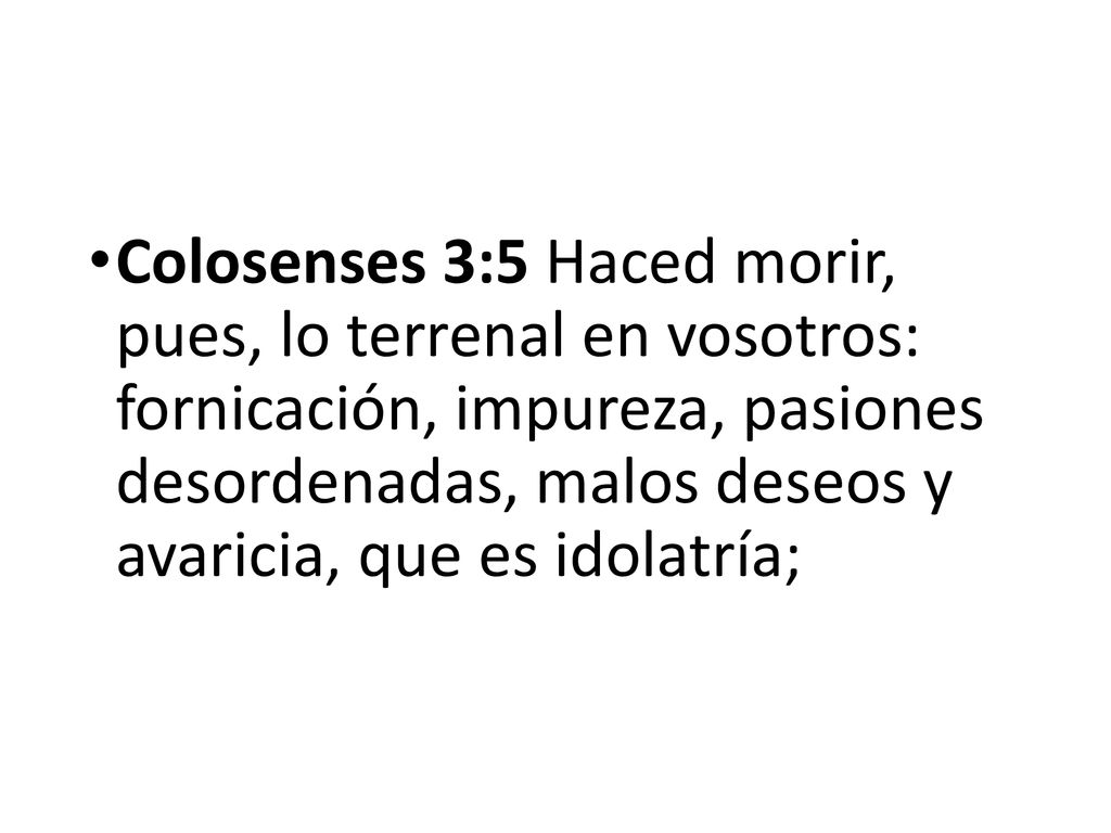 Colosenses 3:5 Haced morir, pues, lo terrenal en vosotros: fornicación, impureza, pasiones desordenadas, malos deseos y avaricia, que es idolatría;