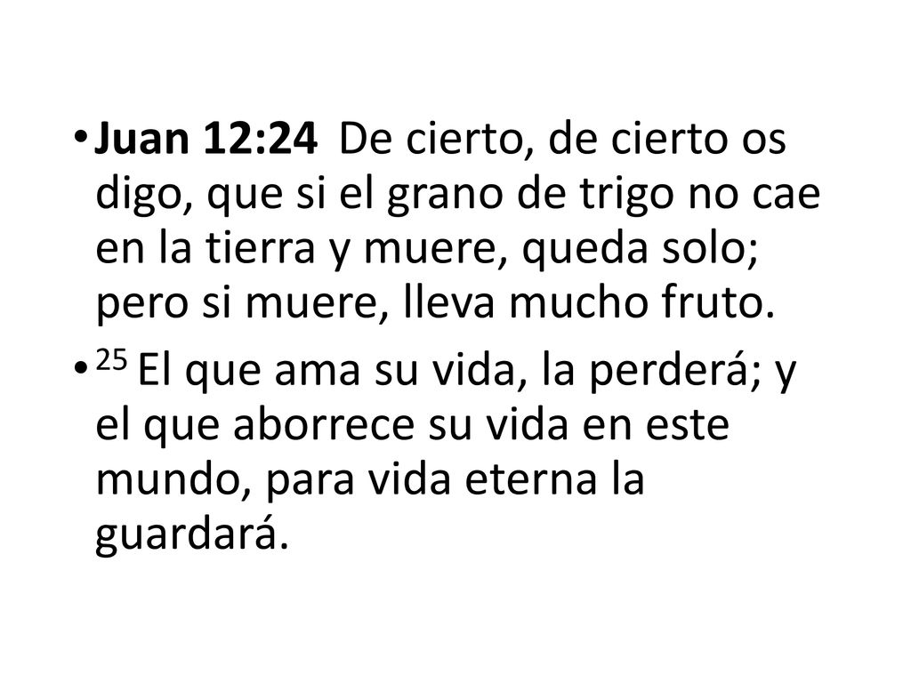 Juan 12:24 De cierto, de cierto os digo, que si el grano de trigo no cae en la tierra y muere, queda solo; pero si muere, lleva mucho fruto.