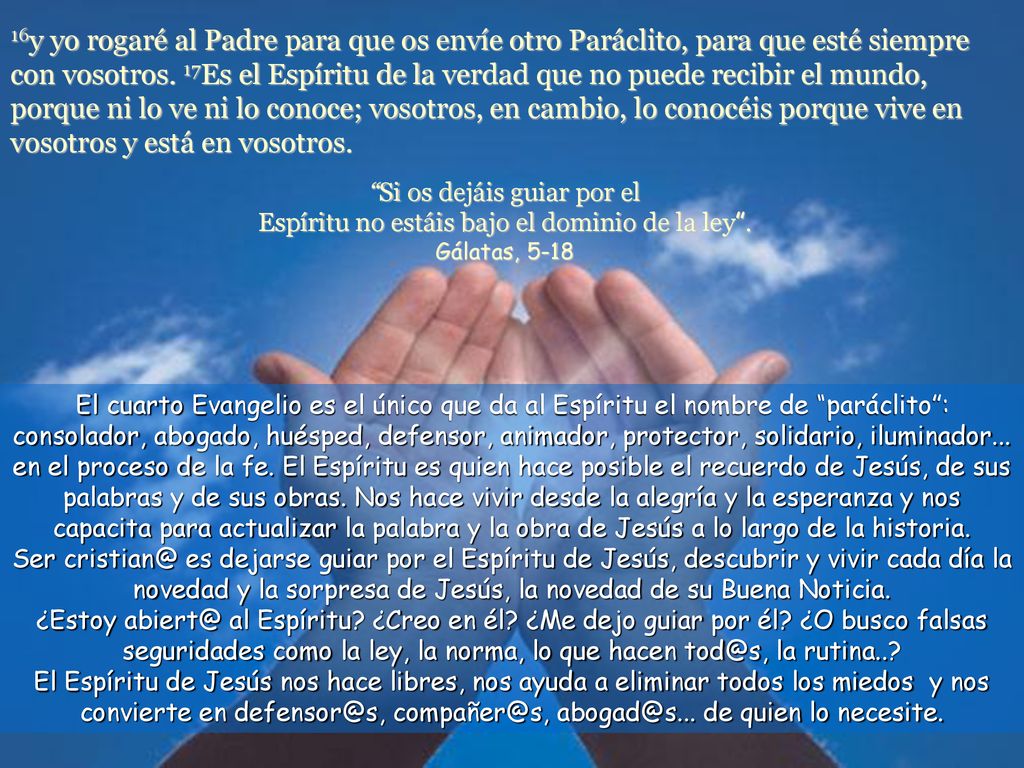 16y yo rogaré al Padre para que os envíe otro Paráclito, para que esté siempre con vosotros. 17Es el Espíritu de la verdad que no puede recibir el mundo, porque ni lo ve ni lo conoce; vosotros, en cambio, lo conocéis porque vive en vosotros y está en vosotros.