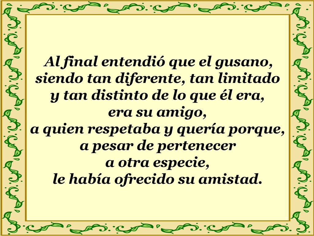 Al final entendió que el gusano, siendo tan diferente, tan limitado y tan distinto de lo que él era, era su amigo, a quien respetaba y quería porque, a pesar de pertenecer a otra especie, le había ofrecido su amistad.
