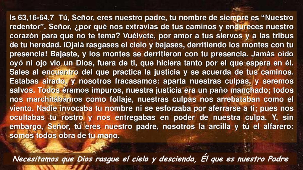 Is 63,16-64,7 Tú, Señor, eres nuestro padre, tu nombre de siempre es Nuestro redentor . Señor, ¿por qué nos extravías de tus caminos y endureces nuestro corazón para que no te tema Vuélvete, por amor a tus siervos y a las tribus de tu heredad. iOjalá rasgases el cielo y bajases, derritiendo los montes con tu presencia! Bajaste, y los montes se derritieron con tu presencia. Jamás oído oyó ni ojo vio un Dios, fuera de ti, que hiciera tanto por el que espera en él. Sales al encuentro del que practica la justicia y se acuerda de tus caminos. Estabas airado, y nosotros fracasamos: aparta nuestras culpas, y seremos salvos. Todos éramos impuros, nuestra justicia era un paño manchado; todos nos marchitábamos como follaje, nuestras culpas nos arrebataban como el viento. Nadie invocaba tu nombre ni se esforzaba por aferrarse a ti; pues nos ocultabas tu rostro y nos entregabas en poder de nuestra culpa. Y, sin embargo, Señor, tú eres nuestro padre, nosotros la arcilla y tú el alfarero: somos todos obra de tu mano.
