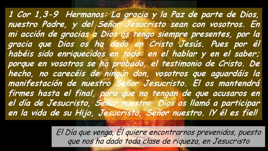 1 Cor 1,3-9 Hermanos: La gracia y la Paz de parte de Dios, nuestro Padre, y del Señor Jesucristo sean con vosotros. En mi acción de gracias a Dios os tengo siempre presentes, por la gracia que Dios os ha dado en Cristo Jesús. Pues por él habéis sido enriquecidos en todo: en el hablar y en el saber; porque en vosotros se ha probado, el testimonio de Cristo. De hecho, no carecéis de ningún don, vosotros que aguardáis la manifestación de nuestro Señor Jesucristo. El os mantendrá firmes hasta el final, para que no tengan de que acusaros en el día de Jesucristo, Señor nuestro. Dios os llamó a participar en la vida de su Hijo, Jesucristo, Señor nuestro. ¡Y él es fiel!