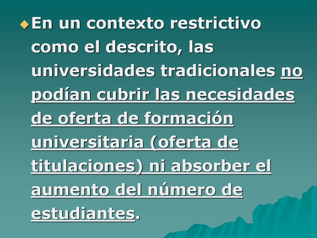 En un contexto restrictivo como el descrito, las universidades tradicionales no podían cubrir las necesidades de oferta de formación universitaria (oferta de titulaciones) ni absorber el aumento del número de estudiantes.