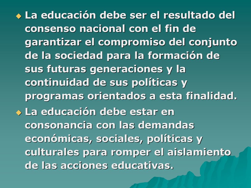 La educación debe ser el resultado del consenso nacional con el fin de garantizar el compromiso del conjunto de la sociedad para la formación de sus futuras generaciones y la continuidad de sus políticas y programas orientados a esta finalidad.