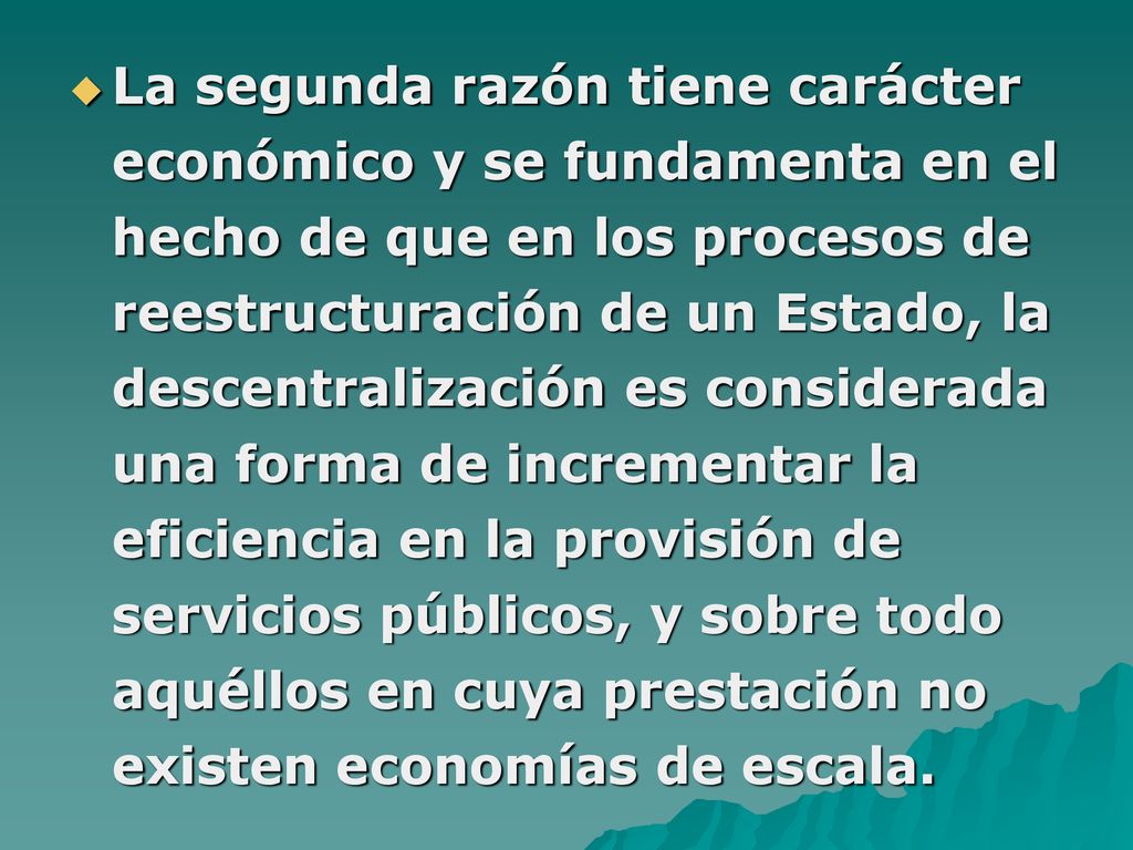 La segunda razón tiene carácter económico y se fundamenta en el hecho de que en los procesos de reestructuración de un Estado, la descentralización es considerada una forma de incrementar la eficiencia en la provisión de servicios públicos, y sobre todo aquéllos en cuya prestación no existen economías de escala.