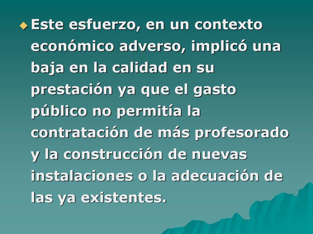 Este esfuerzo, en un contexto económico adverso, implicó una baja en la calidad en su prestación ya que el gasto público no permitía la contratación de más profesorado y la construcción de nuevas instalaciones o la adecuación de las ya existentes.