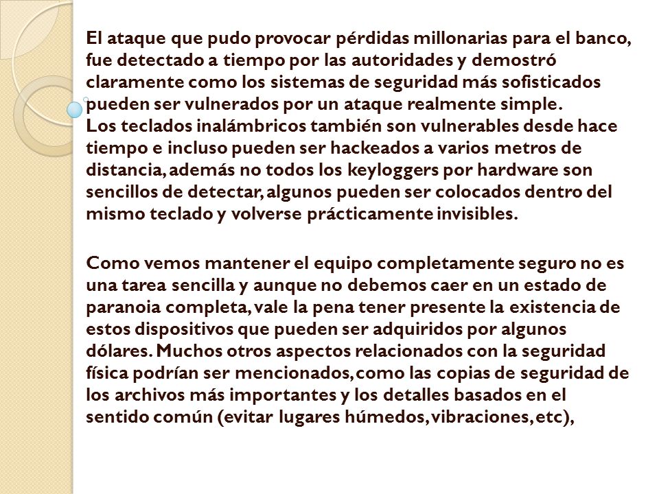 El ataque que pudo provocar pérdidas millonarias para el banco, fue detectado a tiempo por las autoridades y demostró claramente como los sistemas de seguridad más sofisticados pueden ser vulnerados por un ataque realmente simple. Los teclados inalámbricos también son vulnerables desde hace tiempo e incluso pueden ser hackeados a varios metros de distancia, además no todos los keyloggers por hardware son sencillos de detectar, algunos pueden ser colocados dentro del mismo teclado y volverse prácticamente invisibles.