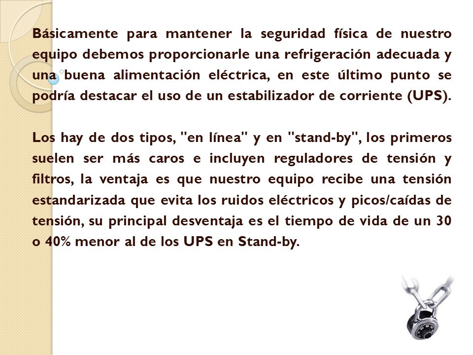 Básicamente para mantener la seguridad física de nuestro equipo debemos proporcionarle una refrigeración adecuada y una buena alimentación eléctrica, en este último punto se podría destacar el uso de un estabilizador de corriente (UPS).