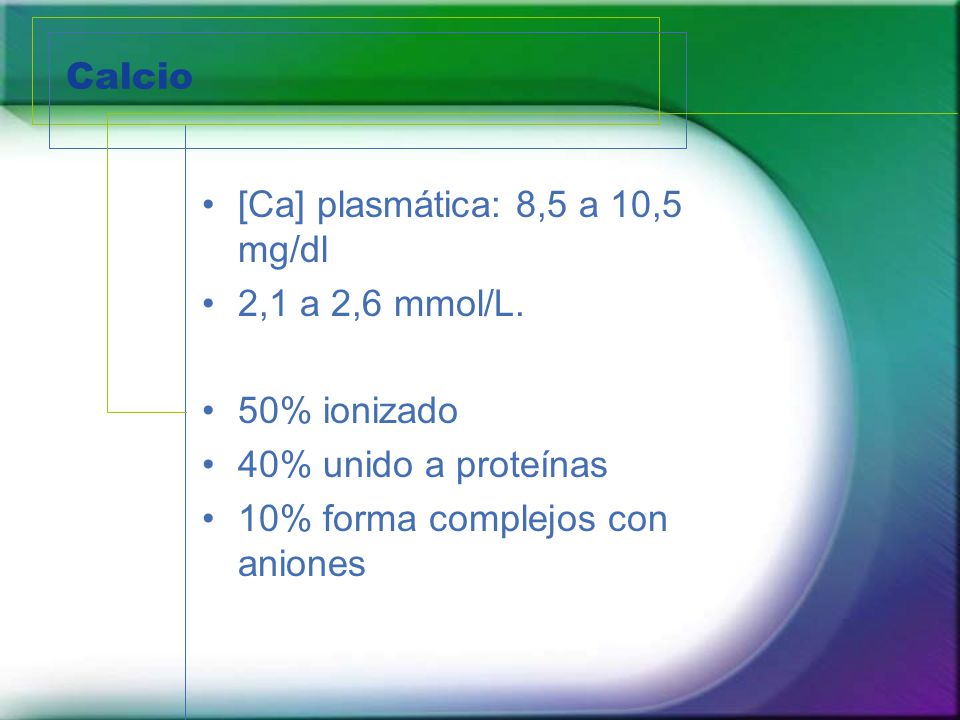 Calcio [Ca] plasmática: 8,5 a 10,5 mg/dl. 2,1 a 2,6 mmol/L. 50% ionizado. 40% unido a proteínas.