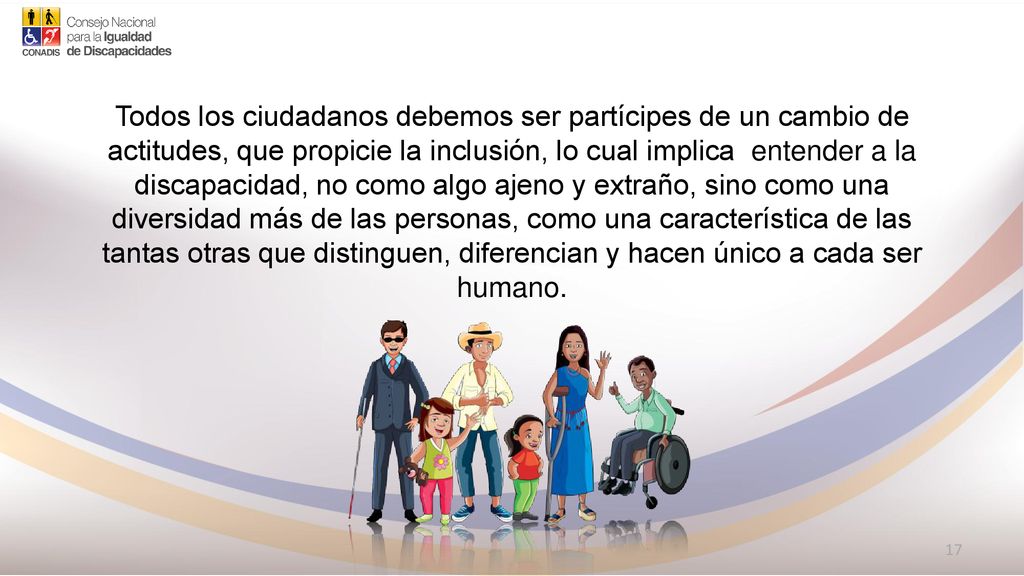 Todos los ciudadanos debemos ser partícipes de un cambio de actitudes, que propicie la inclusión, lo cual implica entender a la discapacidad, no como algo ajeno y extraño, sino como una diversidad más de las personas, como una característica de las tantas otras que distinguen, diferencian y hacen único a cada ser humano.