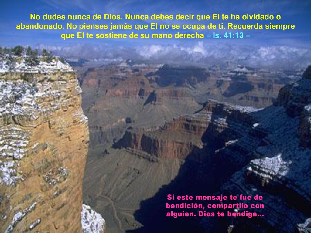No dudes nunca de Dios. Nunca debes decir que El te ha olvidado o abandonado. No pienses jamás que El no se ocupa de ti. Recuerda siempre que El te sostiene de su mano derecha – Is. 41:13 –