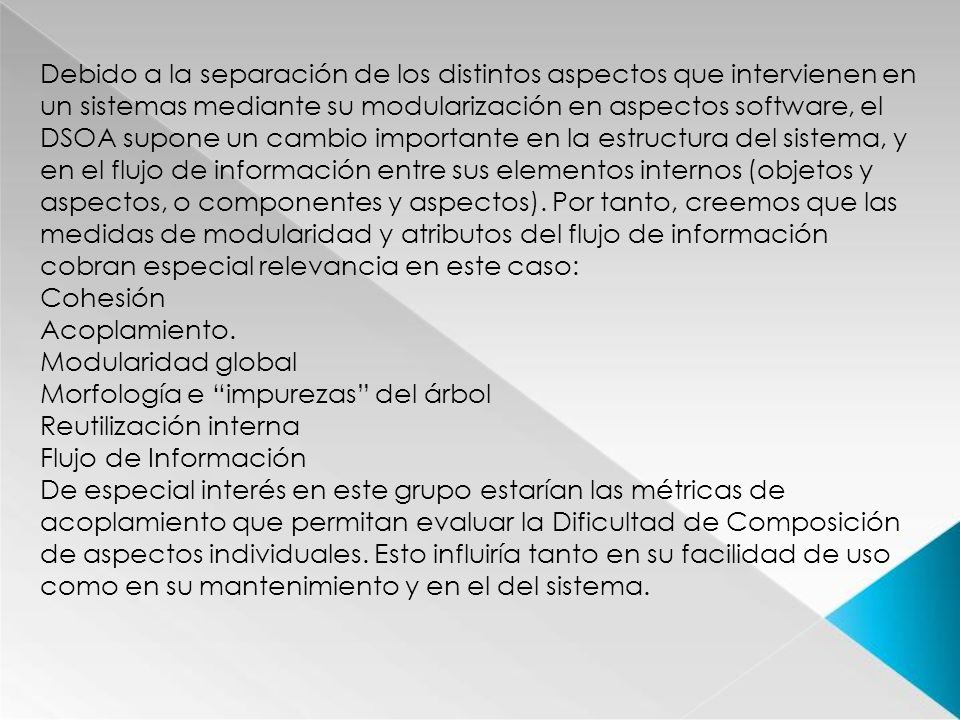 Debido a la separación de los distintos aspectos que intervienen en un sistemas mediante su modularización en aspectos software, el DSOA supone un cambio importante en la estructura del sistema, y en el flujo de información entre sus elementos internos (objetos y aspectos, o componentes y aspectos). Por tanto, creemos que las medidas de modularidad y atributos del flujo de información cobran especial relevancia en este caso: