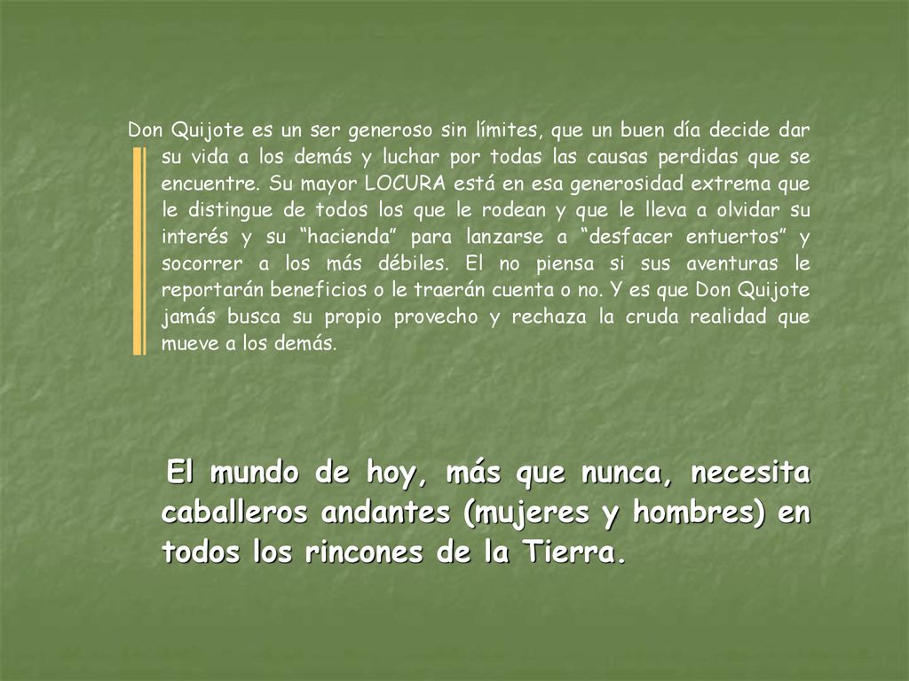 Don Quijote es un ser generoso sin límites, que un buen día decide dar su vida a los demás y luchar por todas las causas perdidas que se encuentre. Su mayor LOCURA está en esa generosidad extrema que le distingue de todos los que le rodean y que le lleva a olvidar su interés y su hacienda para lanzarse a desfacer entuertos y socorrer a los más débiles. El no piensa si sus aventuras le reportarán beneficios o le traerán cuenta o no. Y es que Don Quijote jamás busca su propio provecho y rechaza la cruda realidad que mueve a los demás.