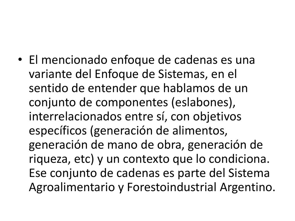 El mencionado enfoque de cadenas es una variante del Enfoque de Sistemas, en el sentido de entender que hablamos de un conjunto de componentes (eslabones), interrelacionados entre sí, con objetivos específicos (generación de alimentos, generación de mano de obra, generación de riqueza, etc) y un contexto que lo condiciona.