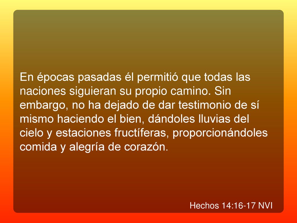 En épocas pasadas él permitió que todas las naciones siguieran su propio camino. Sin embargo, no ha dejado de dar testimonio de sí mismo haciendo el bien, dándoles lluvias del cielo y estaciones fructíferas, proporcionándoles comida y alegría de corazón.