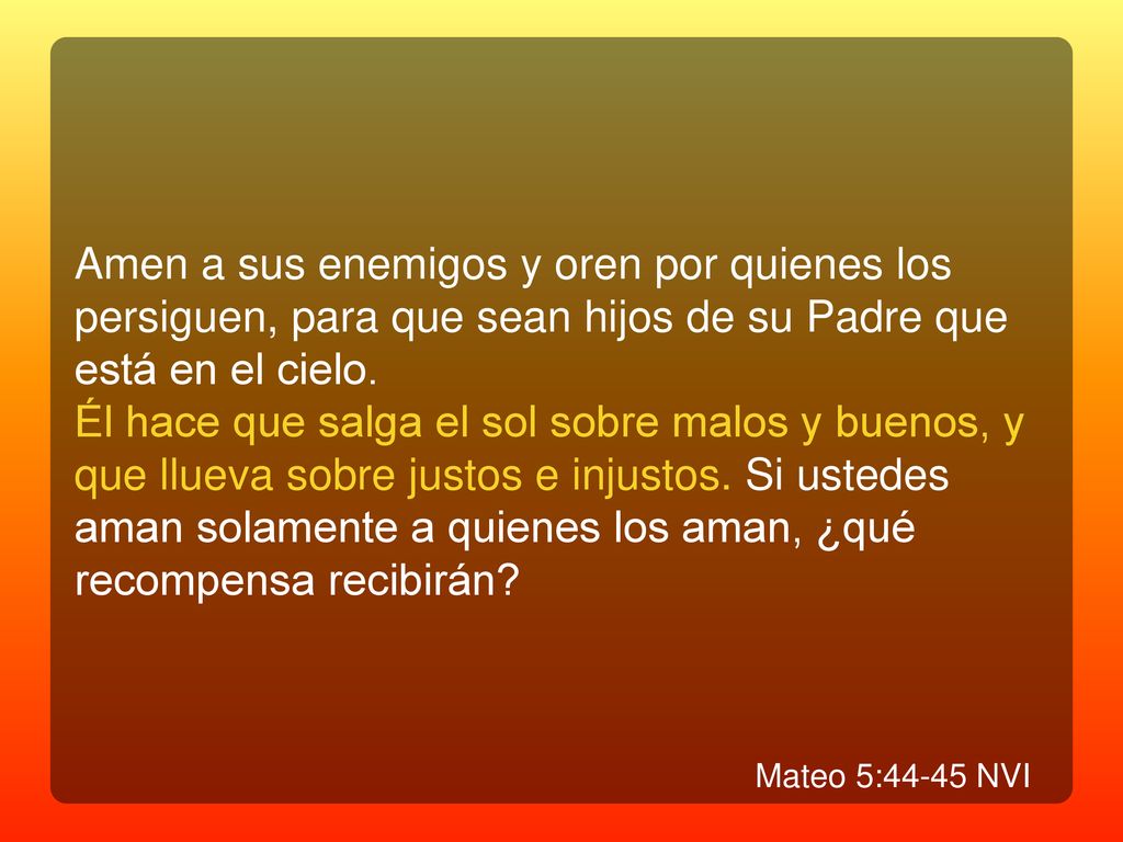 Amen a sus enemigos y oren por quienes los persiguen, para que sean hijos de su Padre que está en el cielo.