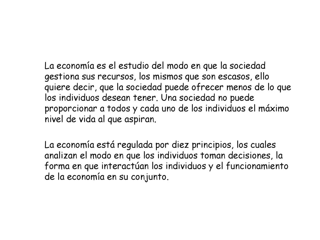 La economía es el estudio del modo en que la sociedad gestiona sus recursos, los mismos que son escasos, ello quiere decir, que la sociedad puede ofrecer menos de lo que los individuos desean tener. Una sociedad no puede proporcionar a todos y cada uno de los individuos el máximo nivel de vida al que aspiran.