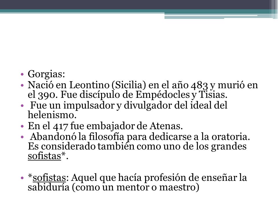 Gorgias: Nació en Leontino (Sicilia) en el año 483 y murió en el 390. Fue discípulo de Empédocles y Tisias.