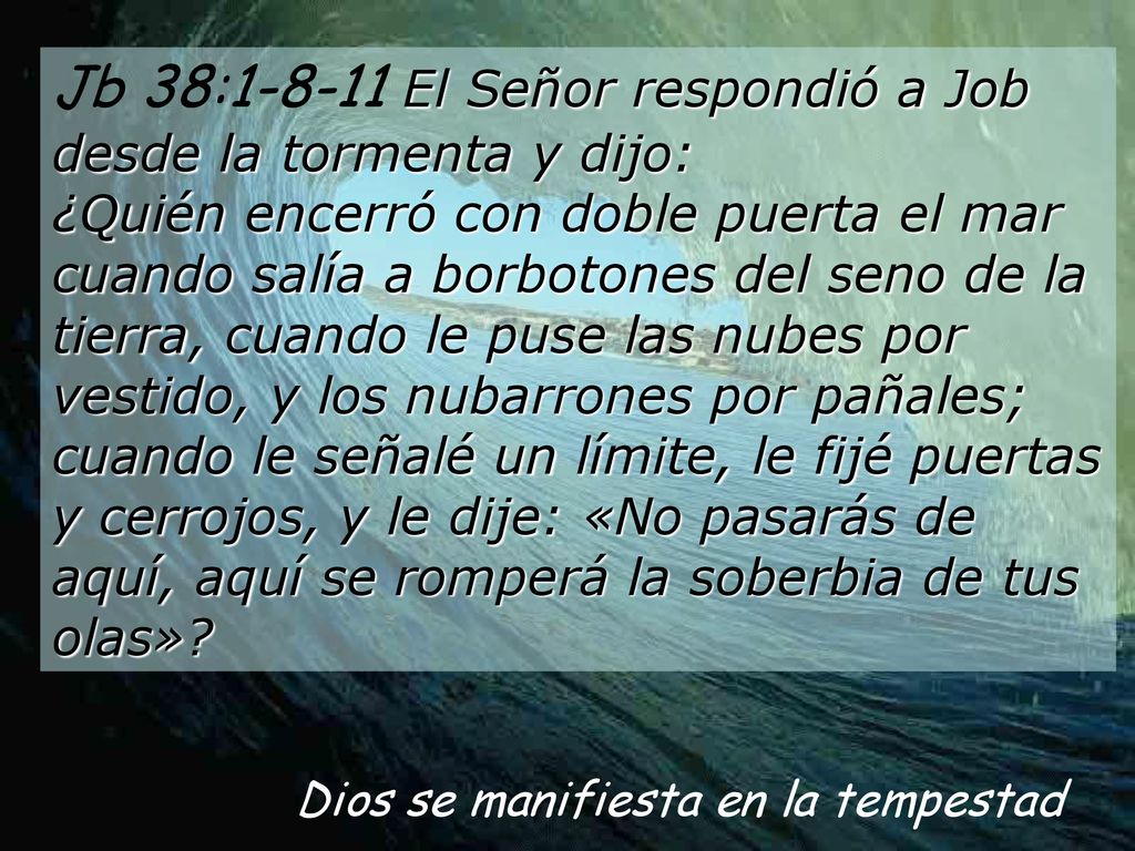Jb 38: El Señor respondió a Job desde la tormenta y dijo: ¿Quién encerró con doble puerta el mar cuando salía a borbotones del seno de la tierra, cuando le puse las nubes por vestido, y los nubarrones por pañales; cuando le señalé un límite, le fijé puertas y cerrojos, y le dije: «No pasarás de aquí, aquí se romperá la soberbia de tus olas»