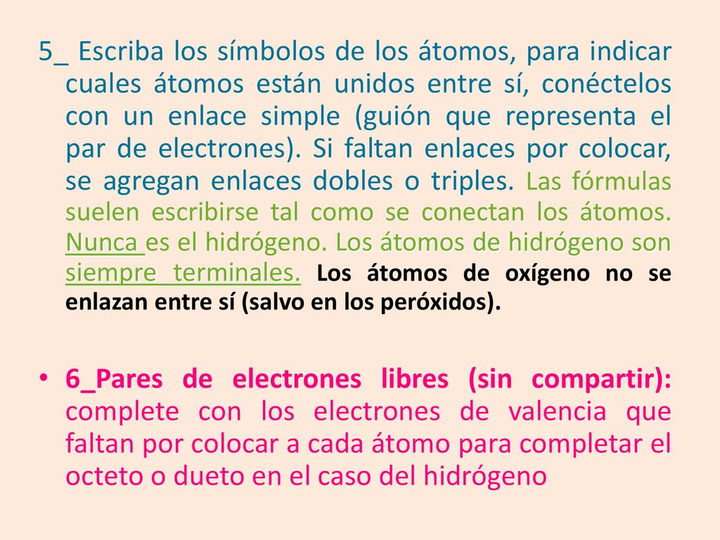 5_ Escriba los símbolos de los átomos, para indicar cuales átomos están unidos entre sí, conéctelos con un enlace simple (guión que representa el par de electrones). Si faltan enlaces por colocar, se agregan enlaces dobles o triples. Las fórmulas suelen escribirse tal como se conectan los átomos. Nunca es el hidrógeno. Los átomos de hidrógeno son siempre terminales. Los átomos de oxígeno no se enlazan entre sí (salvo en los peróxidos).