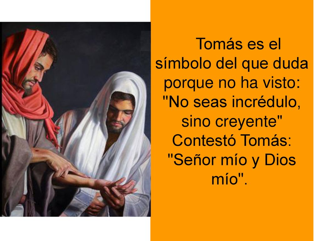 Tomás es el símbolo del que duda porque no ha visto: No seas incrédulo, sino creyente Contestó Tomás: Señor mío y Dios mío .