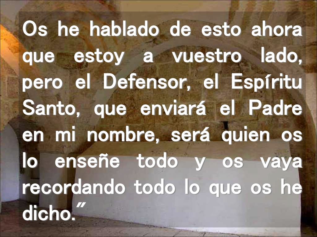Os he hablado de esto ahora que estoy a vuestro lado, pero el Defensor, el Espíritu Santo, que enviará el Padre en mi nombre, será quien os lo enseñe todo y os vaya recordando todo lo que os he dicho.