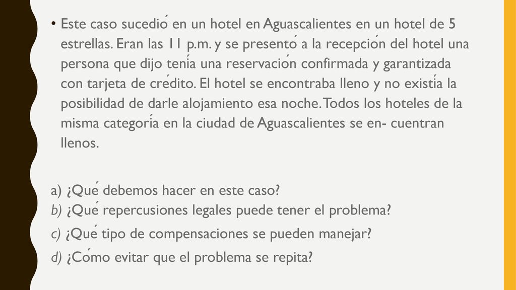 Este caso sucedió en un hotel en Aguascalientes en un hotel de 5 estrellas. Eran las 11 p.m. y se presentó a la recepción del hotel una persona que dijo tenía una reservación confirmada y garantizada con tarjeta de crédito. El hotel se encontraba lleno y no existía la posibilidad de darle alojamiento esa noche. Todos los hoteles de la misma categoría en la ciudad de Aguascalientes se en- cuentran llenos.
