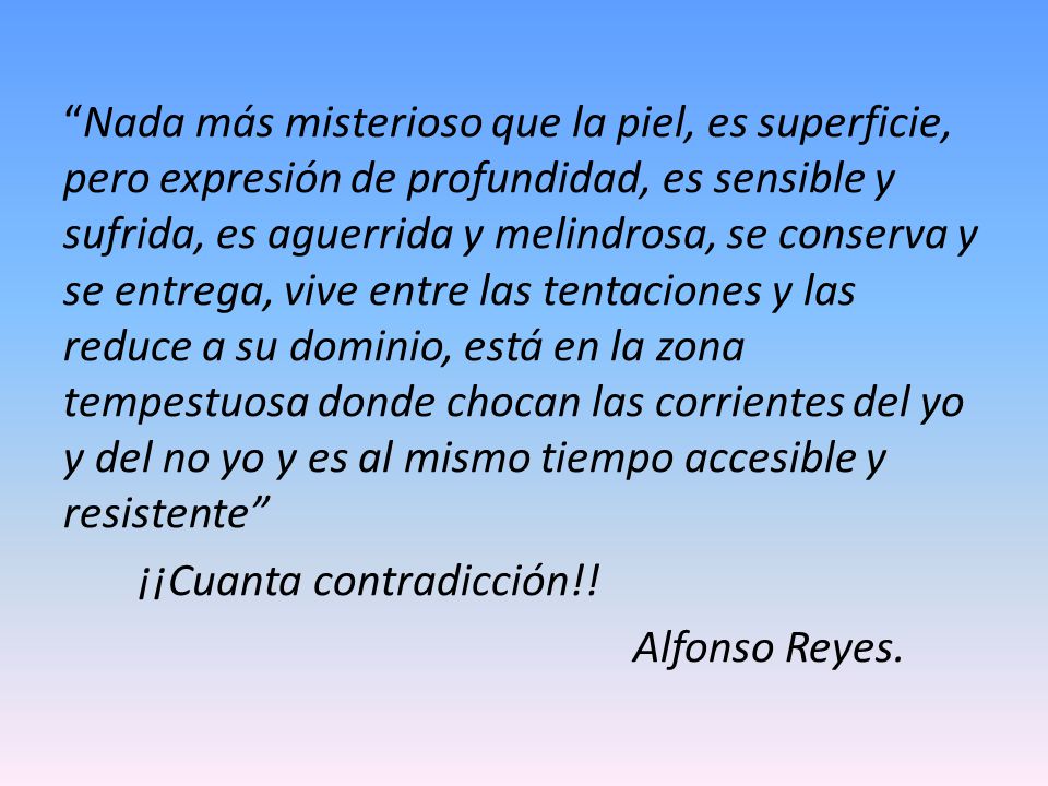 Nada más misterioso que la piel, es superficie, pero expresión de profundidad, es sensible y sufrida, es aguerrida y melindrosa, se conserva y se entrega, vive entre las tentaciones y las reduce a su dominio, está en la zona tempestuosa donde chocan las corrientes del yo y del no yo y es al mismo tiempo accesible y resistente ¡¡Cuanta contradicción!.
