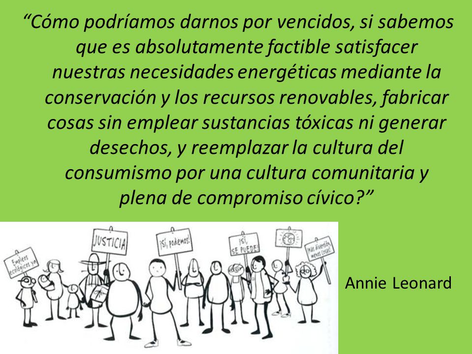 Cómo podríamos darnos por vencidos, si sabemos que es absolutamente factible satisfacer nuestras necesidades energéticas mediante la conservación y los recursos renovables, fabricar cosas sin emplear sustancias tóxicas ni generar desechos, y reemplazar la cultura del consumismo por una cultura comunitaria y plena de compromiso cívico