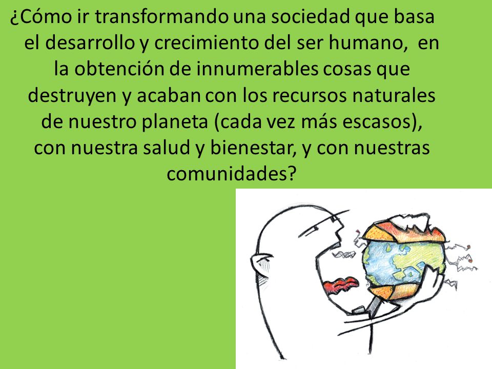 ¿Cómo ir transformando una sociedad que basa el desarrollo y crecimiento del ser humano, en la obtención de innumerables cosas que destruyen y acaban con los recursos naturales de nuestro planeta (cada vez más escasos), con nuestra salud y bienestar, y con nuestras comunidades