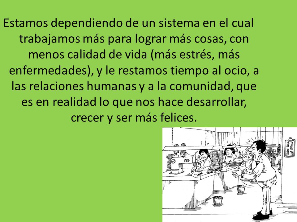 Estamos dependiendo de un sistema en el cual trabajamos más para lograr más cosas, con menos calidad de vida (más estrés, más enfermedades), y le restamos tiempo al ocio, a las relaciones humanas y a la comunidad, que es en realidad lo que nos hace desarrollar, crecer y ser más felices.