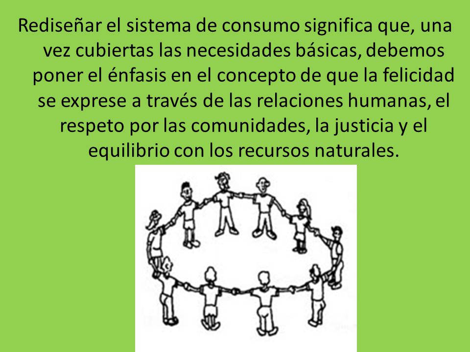 Rediseñar el sistema de consumo significa que, una vez cubiertas las necesidades básicas, debemos poner el énfasis en el concepto de que la felicidad se exprese a través de las relaciones humanas, el respeto por las comunidades, la justicia y el equilibrio con los recursos naturales.