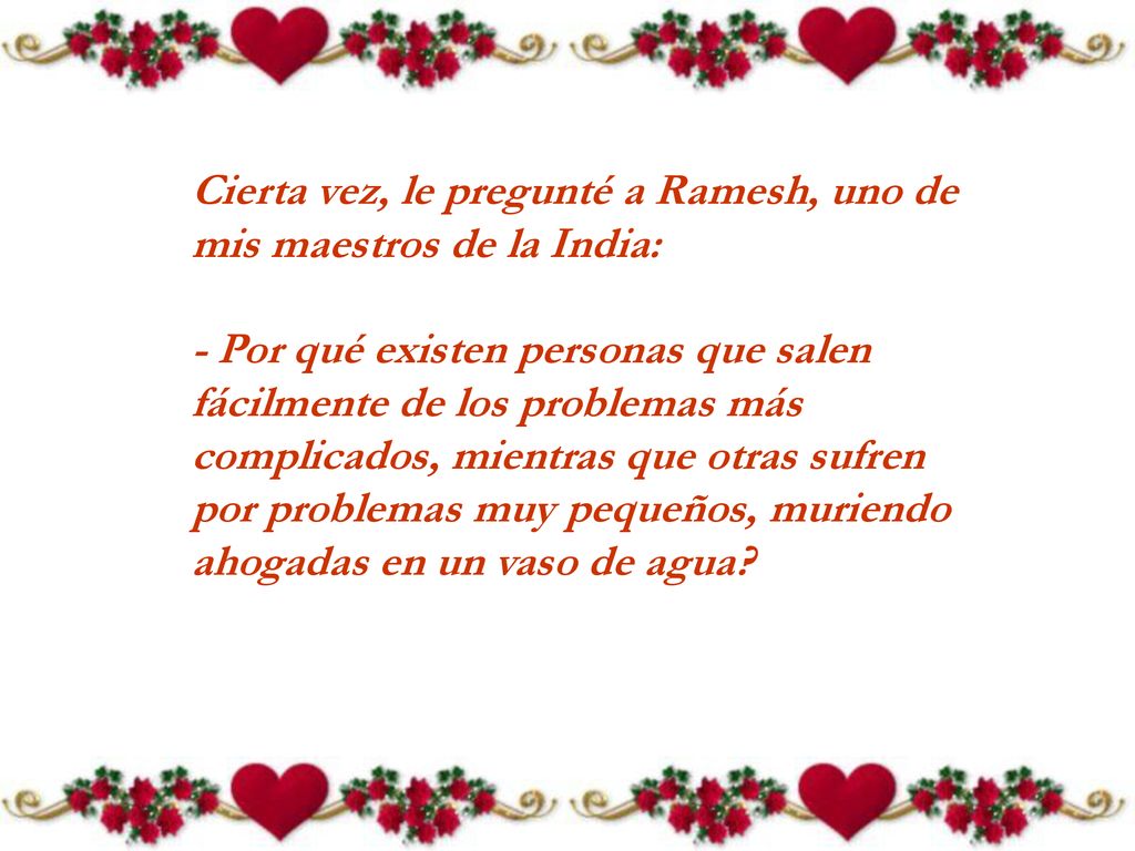 Cierta vez, le pregunté a Ramesh, uno de mis maestros de la India: - Por qué existen personas que salen fácilmente de los problemas más complicados, mientras que otras sufren por problemas muy pequeños, muriendo ahogadas en un vaso de agua